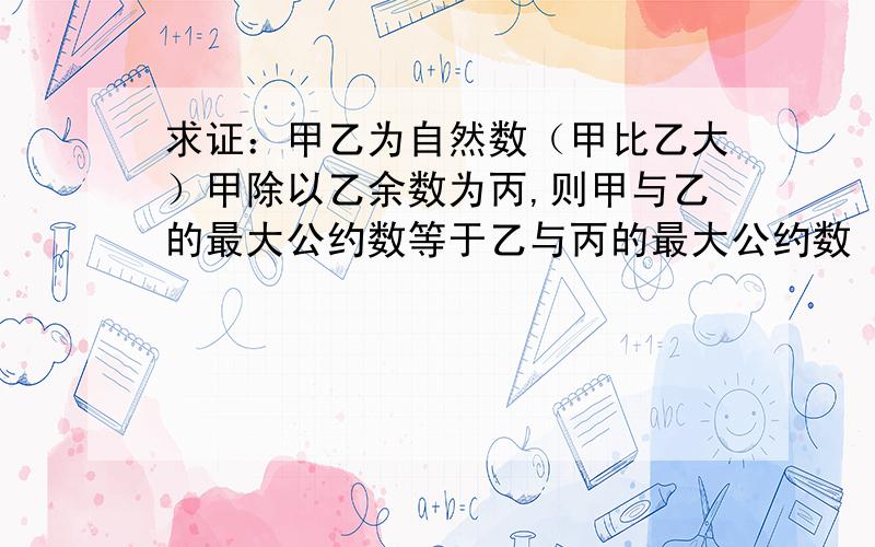 求证：甲乙为自然数（甲比乙大）甲除以乙余数为丙,则甲与乙的最大公约数等于乙与丙的最大公约数