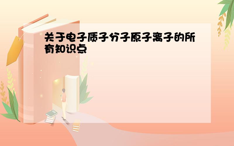 关于电子质子分子原子离子的所有知识点