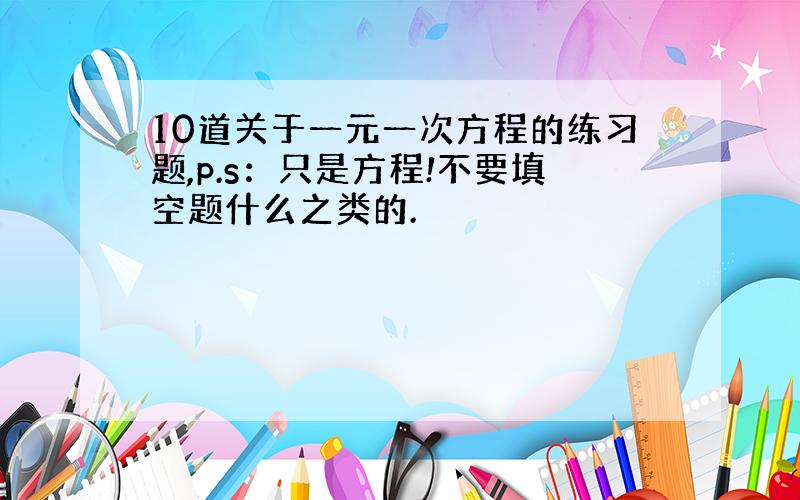 10道关于一元一次方程的练习题,p.s：只是方程!不要填空题什么之类的.