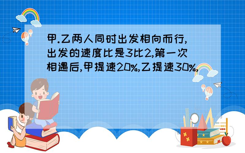 甲.乙两人同时出发相向而行,出发的速度比是3比2,第一次相遇后,甲提速20%,乙提速30%,