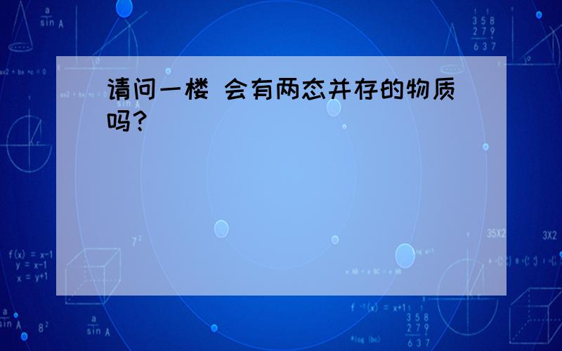 请问一楼 会有两态并存的物质吗？