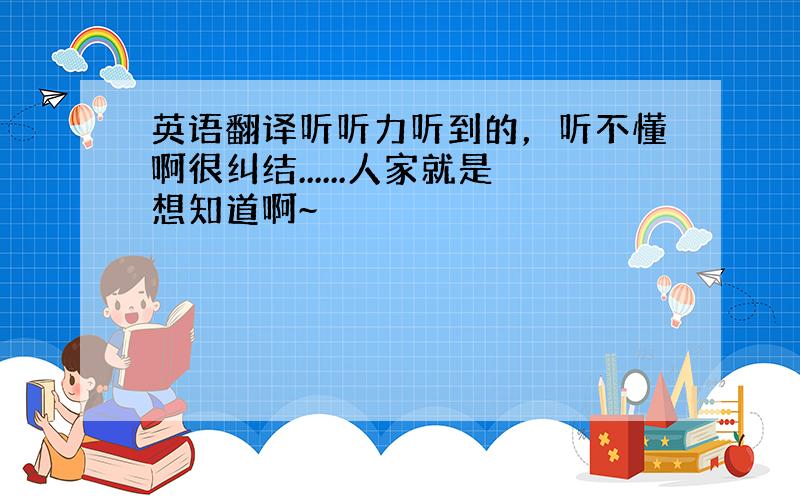 英语翻译听听力听到的，听不懂啊很纠结......人家就是想知道啊~