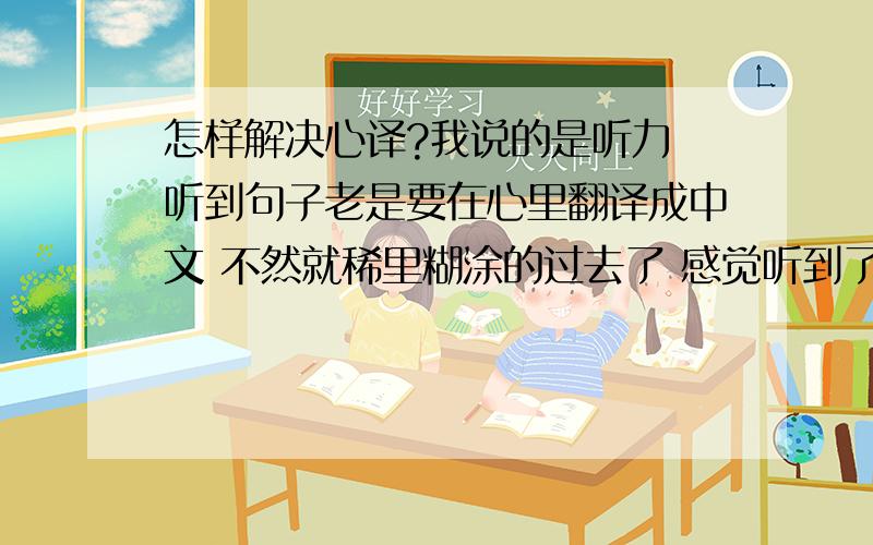 怎样解决心译?我说的是听力 听到句子老是要在心里翻译成中文 不然就稀里糊涂的过去了 感觉听到了 其实啥也没听到 就听清楚