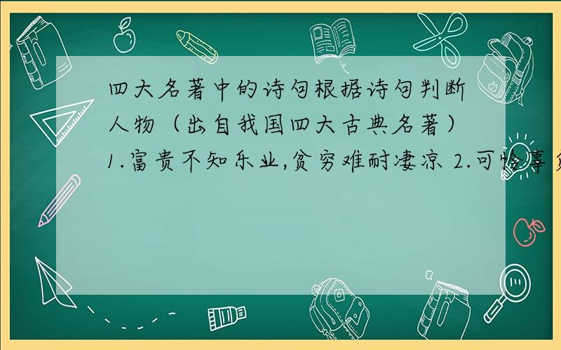 四大名著中的诗句根据诗句判断人物（出自我国四大古典名著）1.富贵不知乐业,贫穷难耐凄凉 2.可怜辜负好韶光,于国于家无望