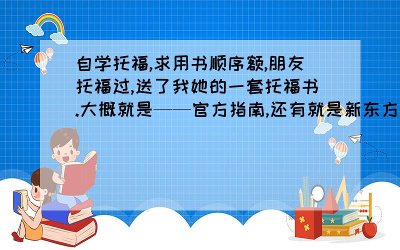 自学托福,求用书顺序额,朋友托福过,送了我她的一套托福书.大概就是——官方指南,还有就是新东方的,蓝的（备考策略与模拟试