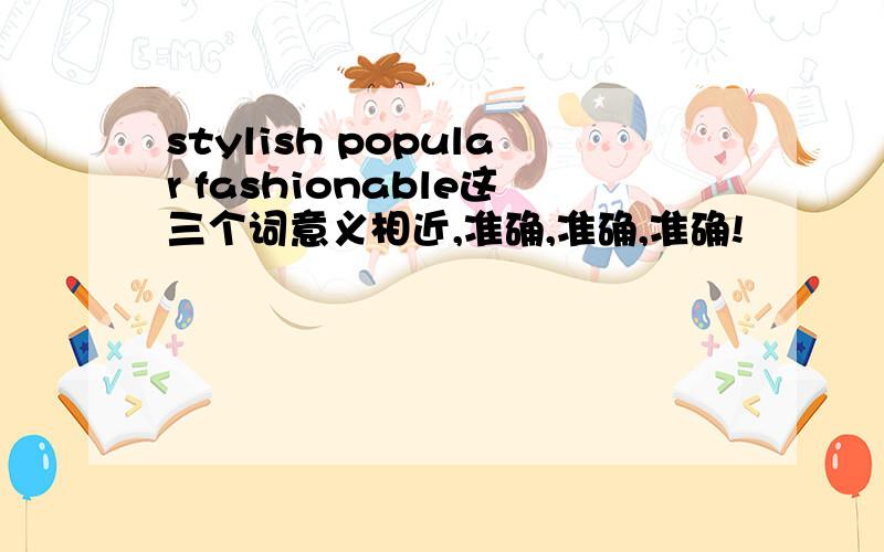 stylish popular fashionable这三个词意义相近,准确,准确,准确!