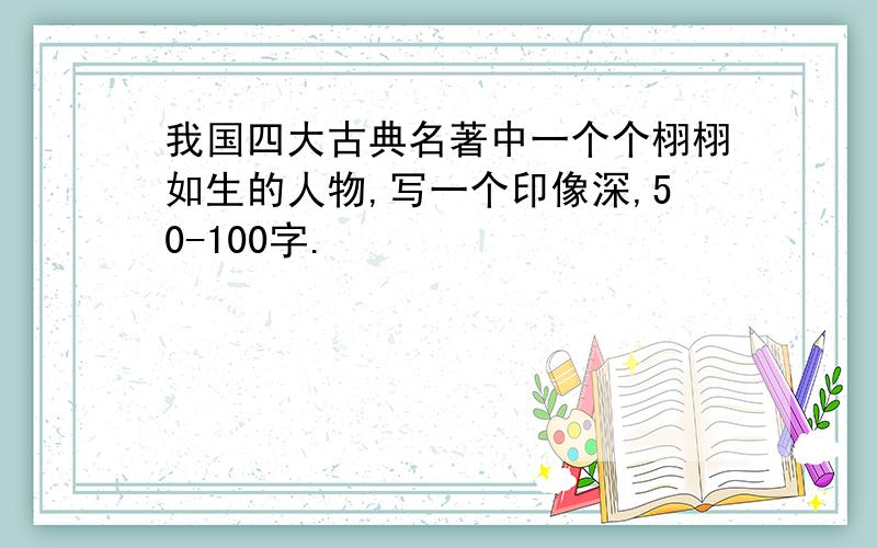 我国四大古典名著中一个个栩栩如生的人物,写一个印像深,50-100字.