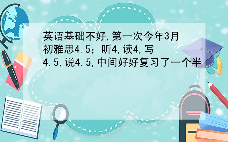 英语基础不好,第一次今年3月初雅思4.5；听4,读4,写4.5,说4.5,中间好好复习了一个半