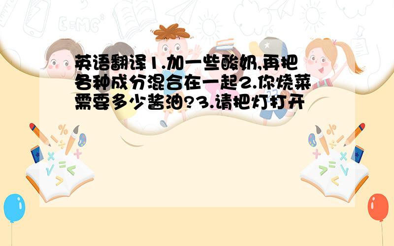 英语翻译1.加一些酸奶,再把各种成分混合在一起2.你烧菜需要多少酱油?3.请把灯打开