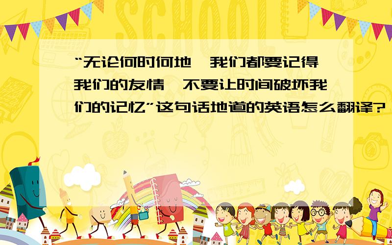 “无论何时何地,我们都要记得我们的友情,不要让时间破坏我们的记忆”这句话地道的英语怎么翻译?