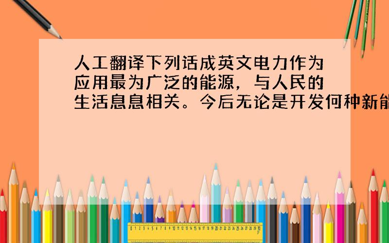 人工翻译下列话成英文电力作为应用最为广泛的能源，与人民的生活息息相关。今后无论是开发何种新能源，我们的生活都离不开电能，