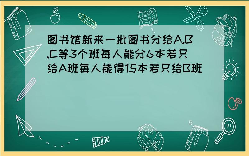 图书馆新来一批图书分给A.B.C等3个班每人能分6本若只给A班每人能得15本若只给B班