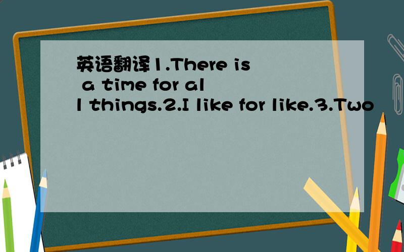 英语翻译1.There is a time for all things.2.I like for like.3.Two