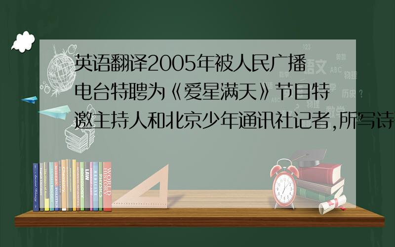 英语翻译2005年被人民广播电台特聘为《爱星满天》节目特邀主持人和北京少年通讯社记者,所写诗歌也已被《中华活页文选》登在