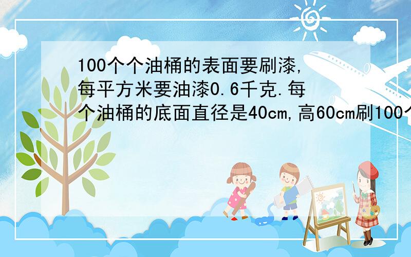 100个个油桶的表面要刷漆,每平方米要油漆0.6千克.每个油桶的底面直径是40cm,高60cm刷100个油桶要多少油漆