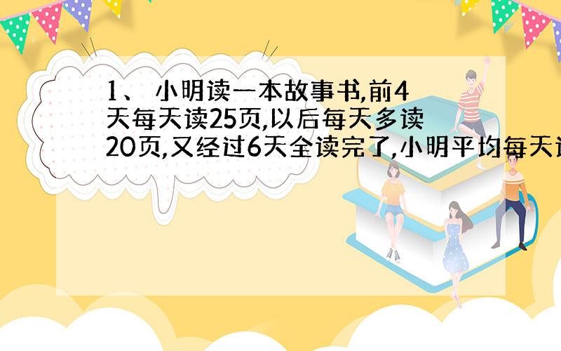 1、 小明读一本故事书,前4天每天读25页,以后每天多读20页,又经过6天全读完了,小明平均每天读多少页?