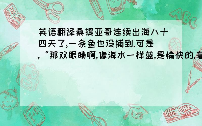 英语翻译桑提亚哥连续出海八十四天了,一条鱼也没捕到.可是,“那双眼睛啊,像海水一样蓝,是愉快的,毫不沮丧的.”原先跟随桑