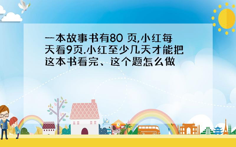 一本故事书有80 页,小红每天看9页.小红至少几天才能把这本书看完、这个题怎么做