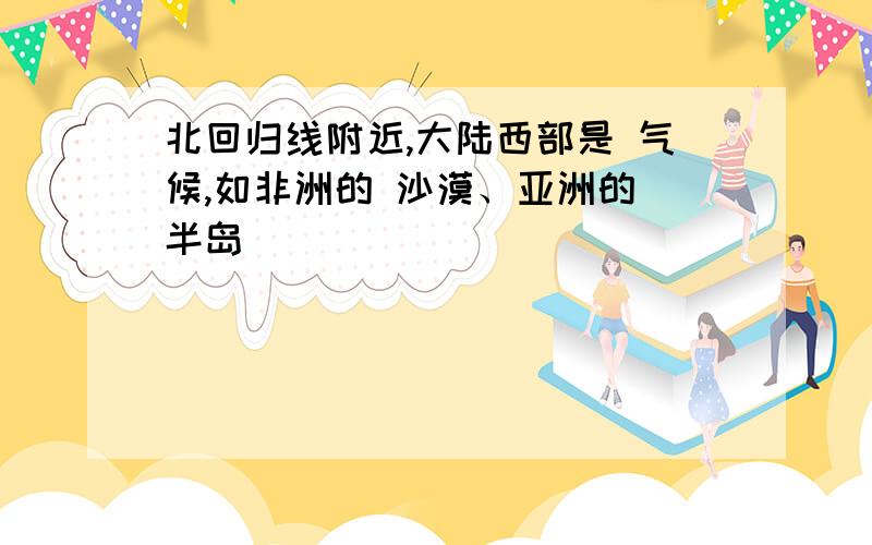 北回归线附近,大陆西部是 气候,如非洲的 沙漠、亚洲的 半岛