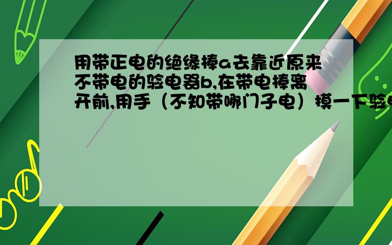 用带正电的绝缘棒a去靠近原来不带电的验电器b,在带电棒离开前,用手（不知带哪门子电）摸一下验电器的小球后离开,然后移开a