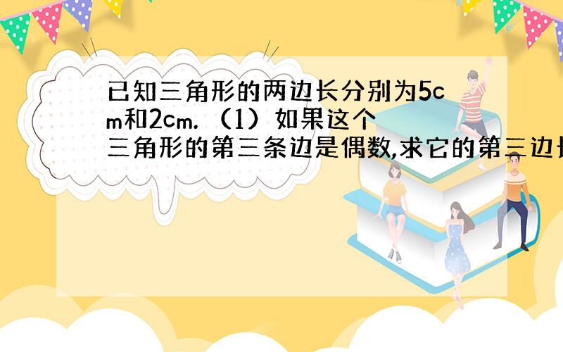 已知三角形的两边长分别为5cm和2cm. （1）如果这个三角形的第三条边是偶数,求它的第三边长以及它的周长（2）如果这个