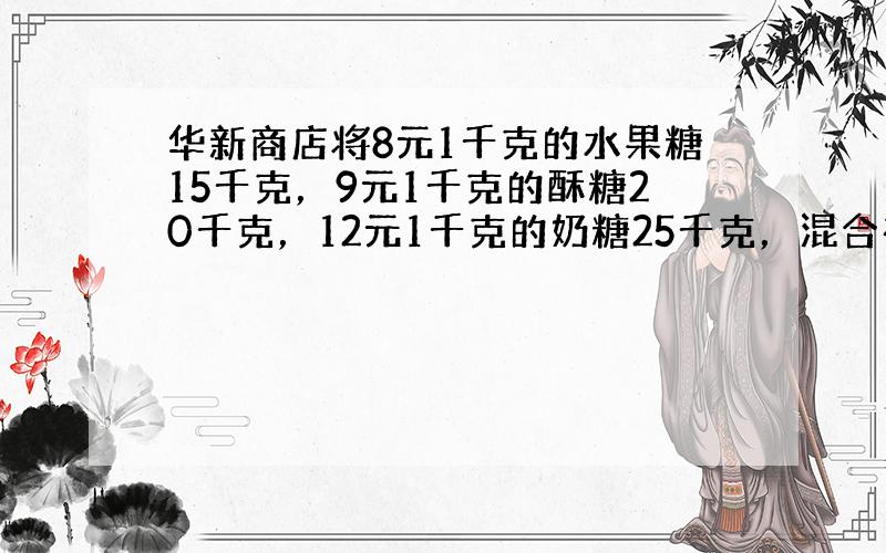 华新商店将8元1千克的水果糖15千克，9元1千克的酥糖20千克，12元1千克的奶糖25千克，混合在一起成为什锦糖．什锦糖