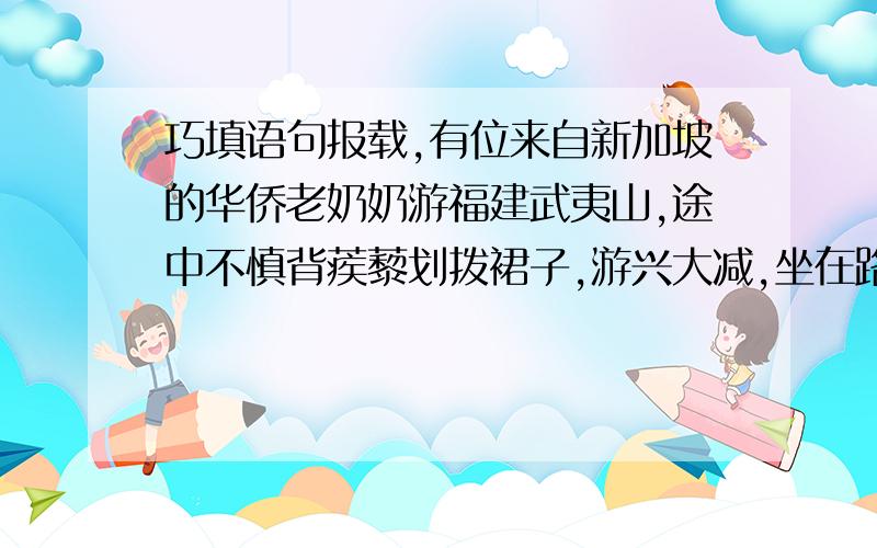 巧填语句报载,有位来自新加坡的华侨老奶奶游福建武夷山,途中不慎背蒺藜划拨裙子,游兴大减,坐在路边不愿起来.机灵的女导游微