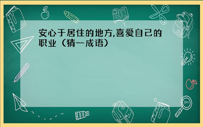 安心于居住的地方,喜爱自己的职业（猜一成语）