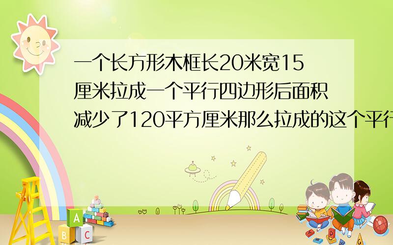 一个长方形木框长20米宽15厘米拉成一个平行四边形后面积减少了120平方厘米那么拉成的这个平行四边形的高