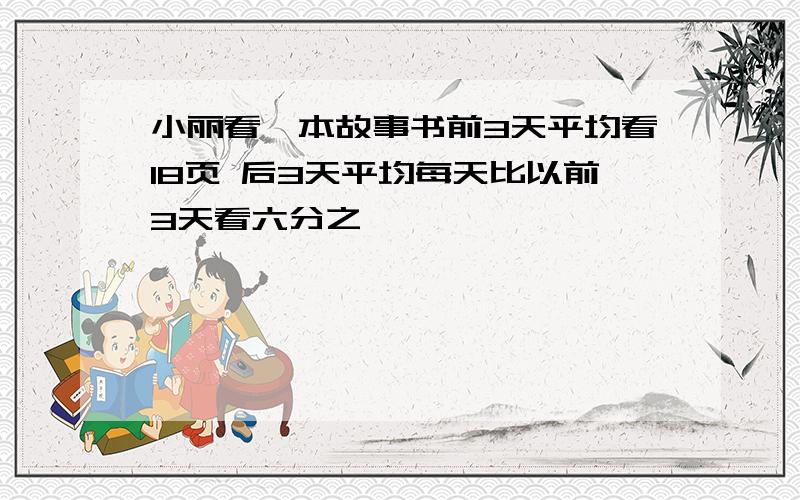 小丽看一本故事书前3天平均看18页 后3天平均每天比以前3天看六分之一