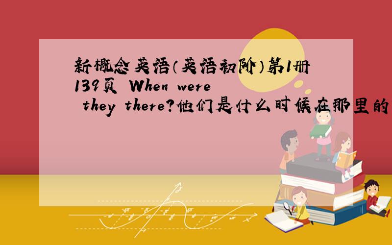 新概念英语（英语初阶）第1册139页 When were they there?他们是什么时候在那里的?4组分别前面1个