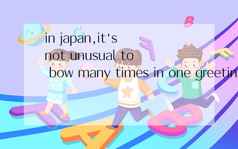 in japan,it's not unusual to bow many times in one greeting.