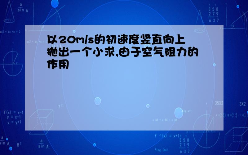 以20m/s的初速度竖直向上抛出一个小求,由于空气阻力的作用