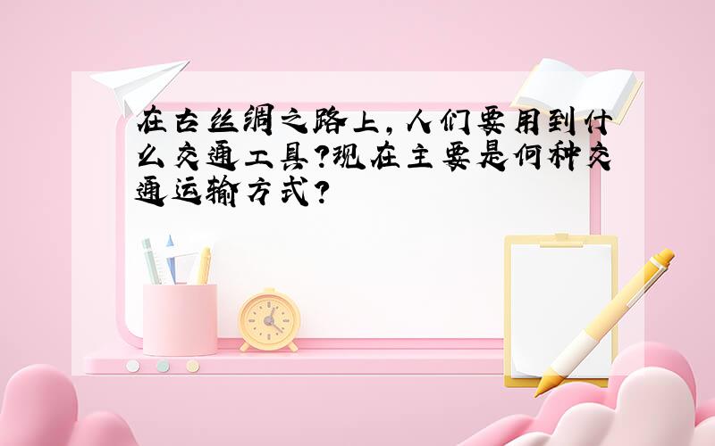 在古丝绸之路上,人们要用到什么交通工具?现在主要是何种交通运输方式?