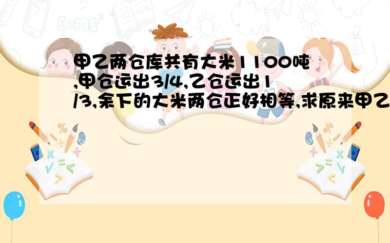 甲乙两仓库共有大米1100吨,甲仓运出3/4,乙仓运出1/3,余下的大米两仓正好相等,求原来甲乙两仓各有大米多少千克?