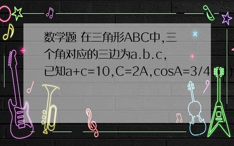 数学题 在三角形ABC中,三个角对应的三边为a.b.c,已知a+c=10,C=2A,cosA=3/4.(1)求c/a的值