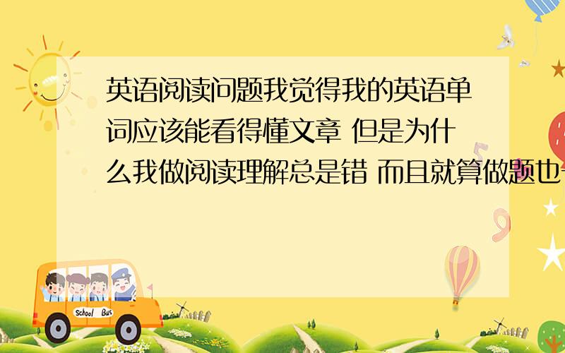 英语阅读问题我觉得我的英语单词应该能看得懂文章 但是为什么我做阅读理解总是错 而且就算做题也一直未提高