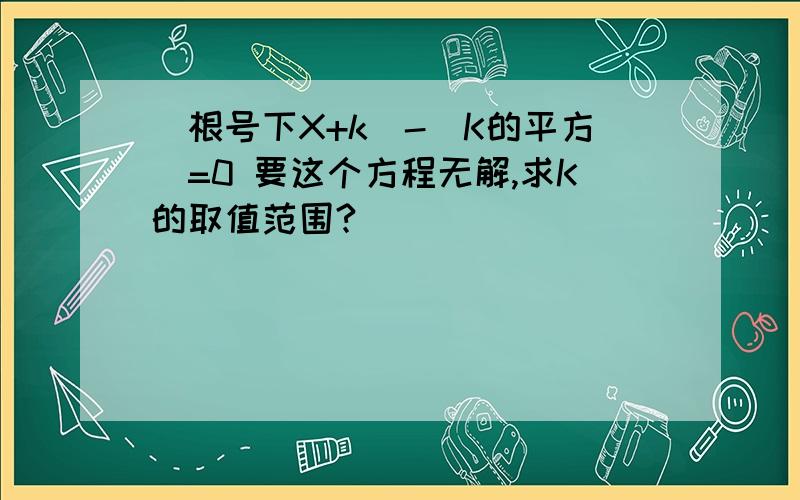 (根号下X+k)-(K的平方)=0 要这个方程无解,求K的取值范围?