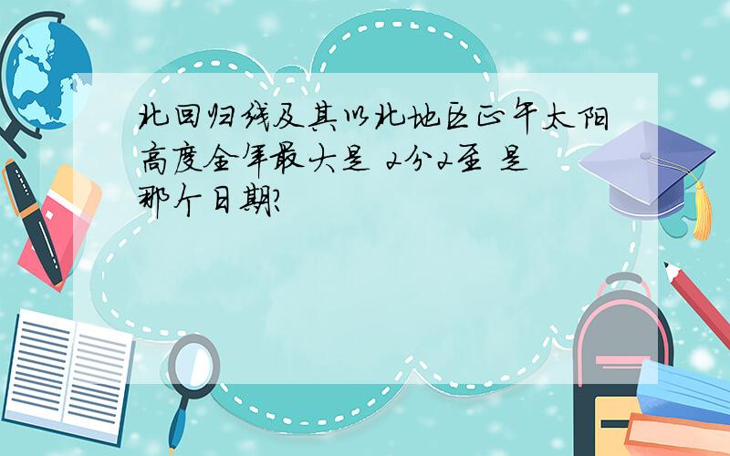 北回归线及其以北地区正午太阳高度全年最大是 2分2至 是那个日期?