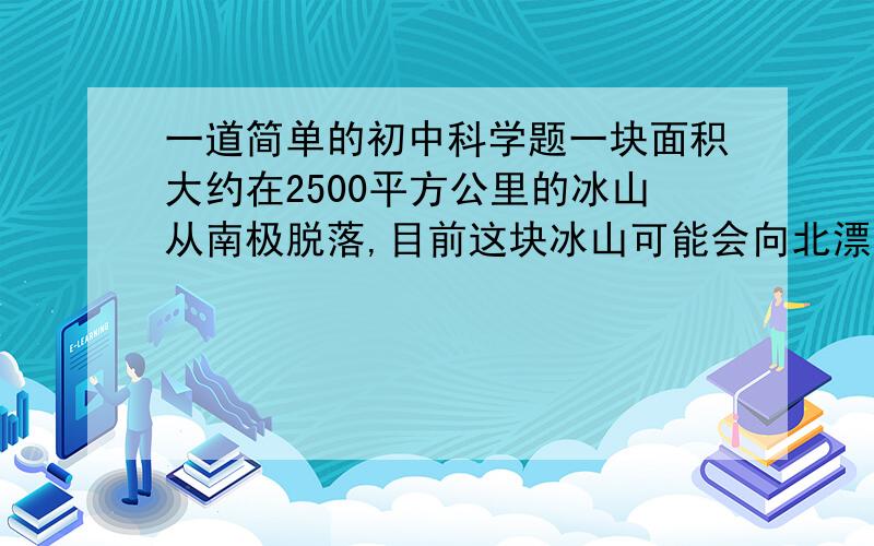 一道简单的初中科学题一块面积大约在2500平方公里的冰山从南极脱落,目前这块冰山可能会向北漂移,如果冰山体积为V,位于海