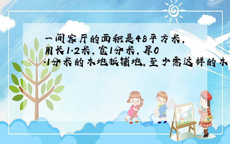 一间客厅的面积是48平方米,用长1.2米,宽1分米,厚0.1分米的木地板铺地,至少需这样的木板多少块?