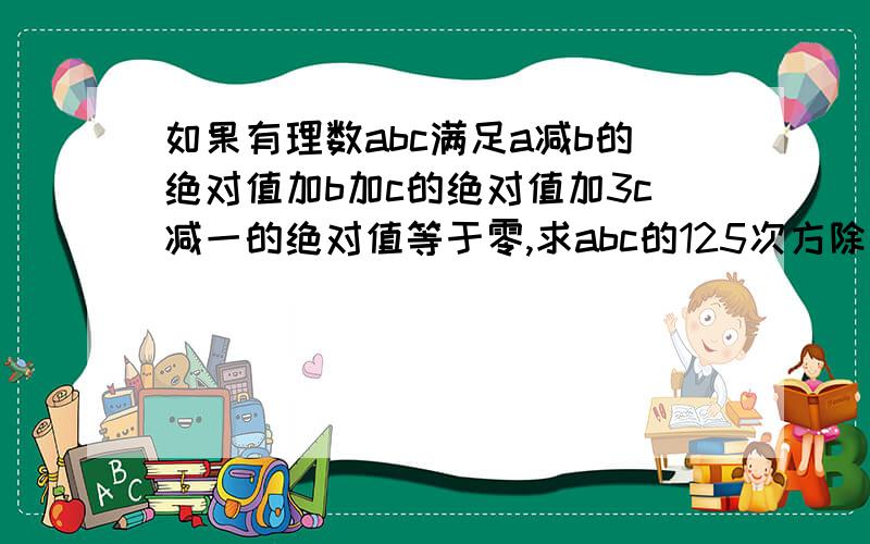 如果有理数abc满足a减b的绝对值加b加c的绝对值加3c减一的绝对值等于零,求abc的125次方除以a的九次方乘b的三次