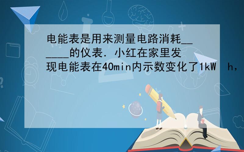 电能表是用来测量电路消耗______的仪表．小红在家里发现电能表在40min内示数变化了1kW•h，合______J，她