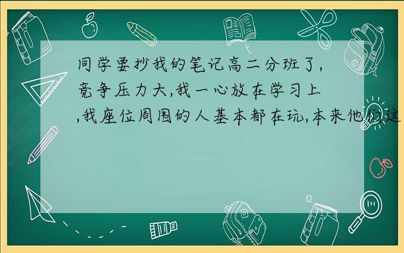 同学要抄我的笔记高二分班了,竞争压力大,我一心放在学习上,我座位周围的人基本都在玩,本来他们这样我就当作是练练自己的定力