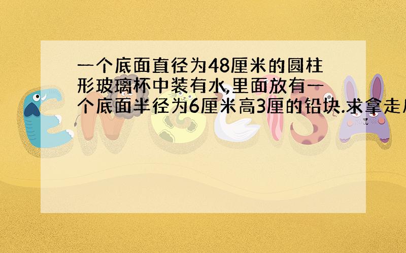 一个底面直径为48厘米的圆柱形玻璃杯中装有水,里面放有一个底面半径为6厘米高3厘的铅块.求拿走后下降多少