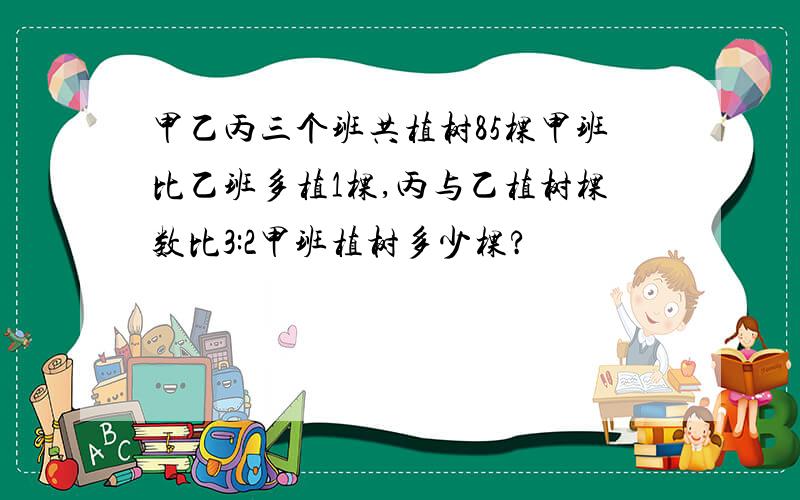 甲乙丙三个班共植树85棵甲班比乙班多植1棵,丙与乙植树棵数比3:2甲班植树多少棵?