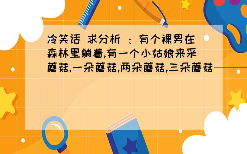 冷笑话 求分析 ：有个裸男在森林里躺着,有一个小姑娘来采蘑菇,一朵蘑菇,两朵蘑菇,三朵蘑菇————