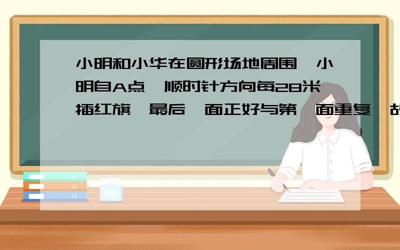 小明和小华在圆形场地周围,小明自A点,顺时针方向每28米插红旗,最后一面正好与第一面重复,故未插,