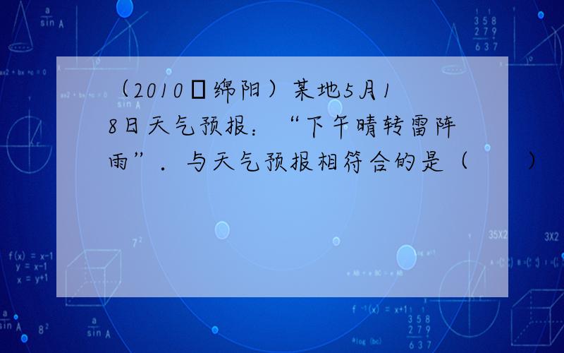 （2010•绵阳）某地5月18日天气预报：“下午晴转雷阵雨”．与天气预报相符合的是（　　）