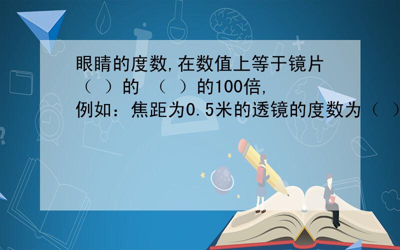 眼睛的度数,在数值上等于镜片（ ）的 （ ）的100倍,例如：焦距为0.5米的透镜的度数为（ ）度,500度眼镜的镜片焦